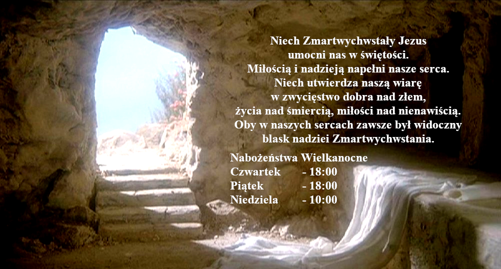 Niech Zmartwychwstały Jezus umocni nas w świętości. Miłością i nadzieją napełni nasze serca. Niech utwierdza naszą wiarę w zwycięstwo dobra nad złem, życia nad śmiercią, miłości nad nienawiścią. Oby w naszych sercach zawsze był widoczny blask nadziei Zmartwychwstania. Nabożeństwa Wielkanocne: Czwartek - 18:00, Piątek - 18:00, Niedziela - 10:00.